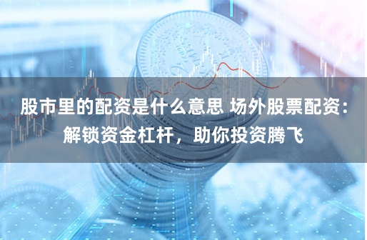 股市里的配资是什么意思 场外股票配资：解锁资金杠杆，助你投资腾飞