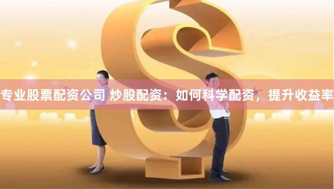 专业股票配资公司 炒股配资：如何科学配资，提升收益率