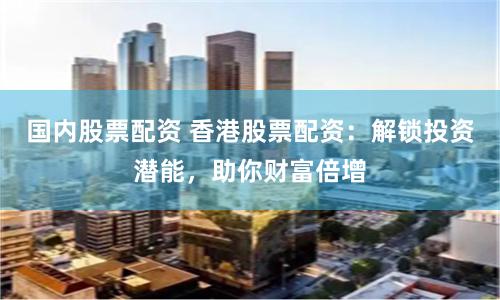 国内股票配资 香港股票配资：解锁投资潜能，助你财富倍增