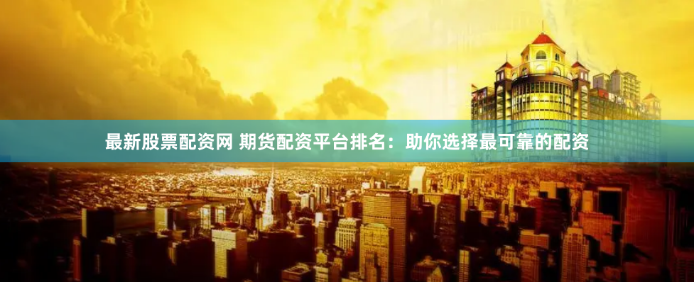 最新股票配资网 期货配资平台排名：助你选择最可靠的配资