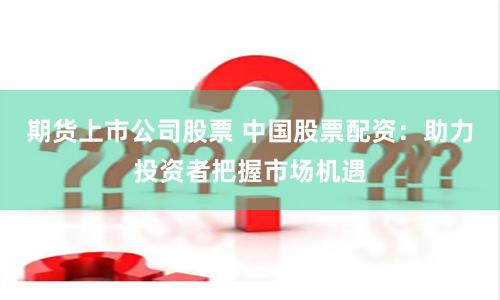 期货上市公司股票 中国股票配资：助力投资者把握市场机遇