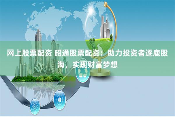 网上股票配资 昭通股票配资：助力投资者逐鹿股海，实现财富梦想