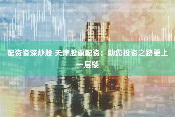 配资资深炒股 天津股票配资：助您投资之路更上一层楼