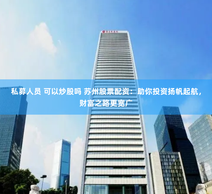 私募人员 可以炒股吗 苏州股票配资：助你投资扬帆起航，财富之路更宽广