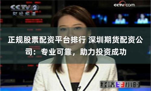 正规股票配资平台排行 深圳期货配资公司：专业可靠，助力投资成功