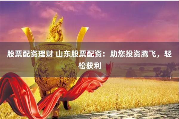 股票配资理财 山东股票配资：助您投资腾飞，轻松获利