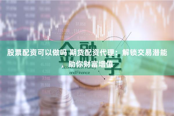 股票配资可以做吗 期货配资代理：解锁交易潜能，助你财富增值