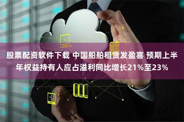 股票配资软件下载 中国船舶租赁发盈喜 预期上半年权益持有人应占溢利同比增长21%至23%