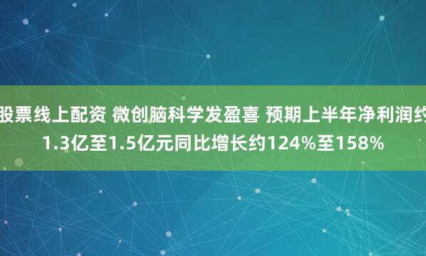 股票线上配资 微创脑科学发盈喜 预期上半年净利润约1.3亿至1.5亿元同比增长约124%至158%