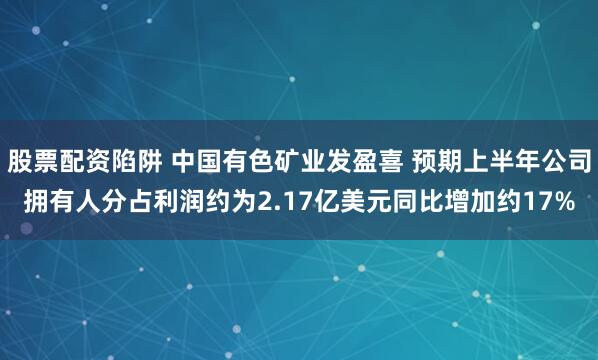 股票配资陷阱 中国有色矿业发盈喜 预期上半年公司拥有人分占利润约为2.17亿美元同比增加约17%