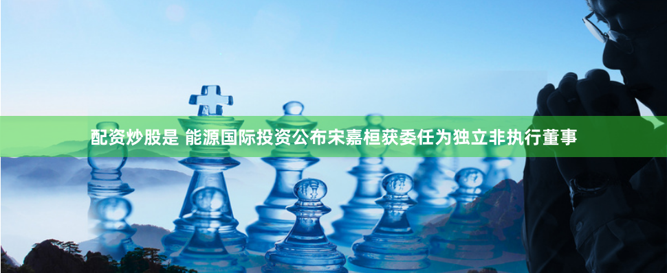 配资炒股是 能源国际投资公布宋嘉桓获委任为独立非执行董事