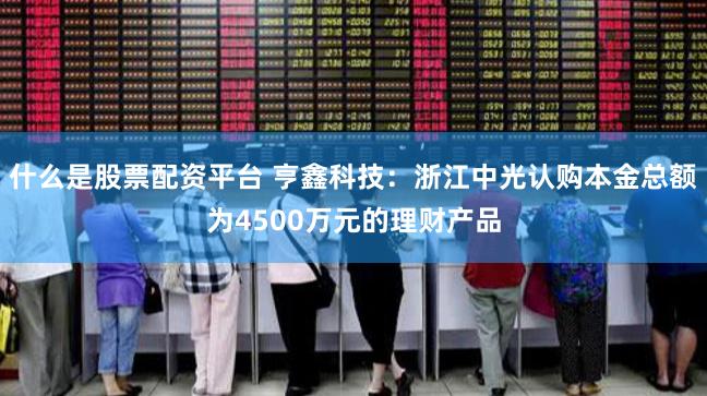 什么是股票配资平台 亨鑫科技：浙江中光认购本金总额为4500万元的理财产品