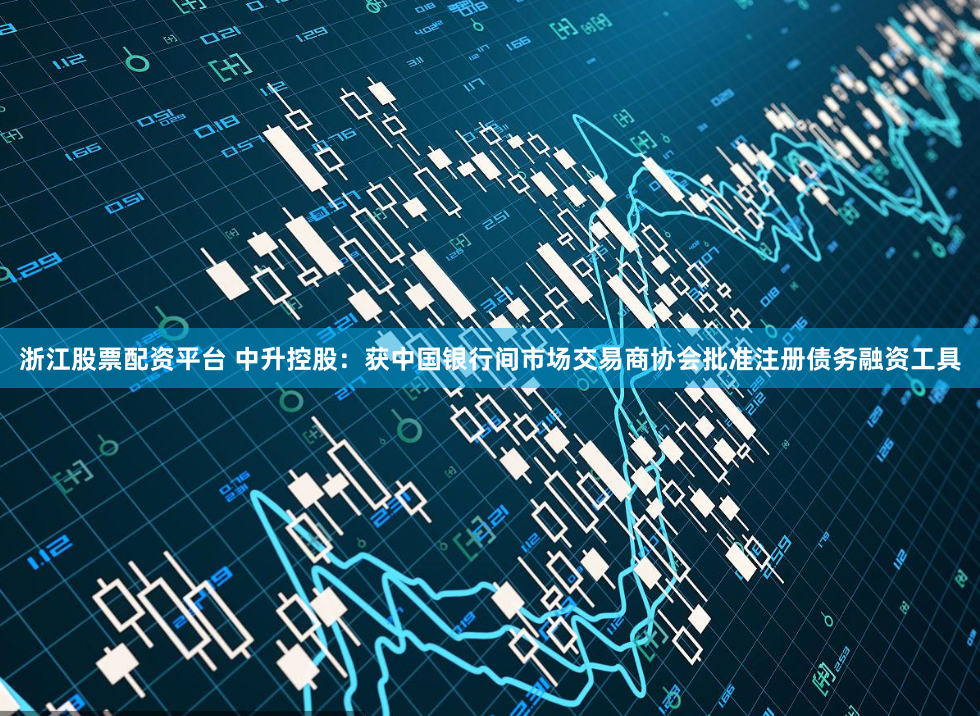 浙江股票配资平台 中升控股：获中国银行间市场交易商协会批准注册债务融资工具