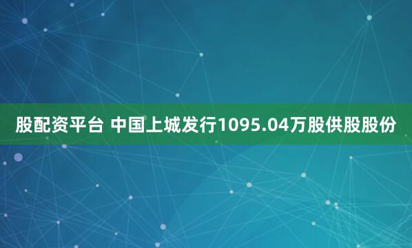 股配资平台 中国上城发行1095.04万股供股股份