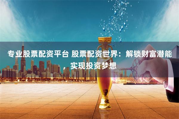 专业股票配资平台 股票配资世界：解锁财富潜能，实现投资梦想