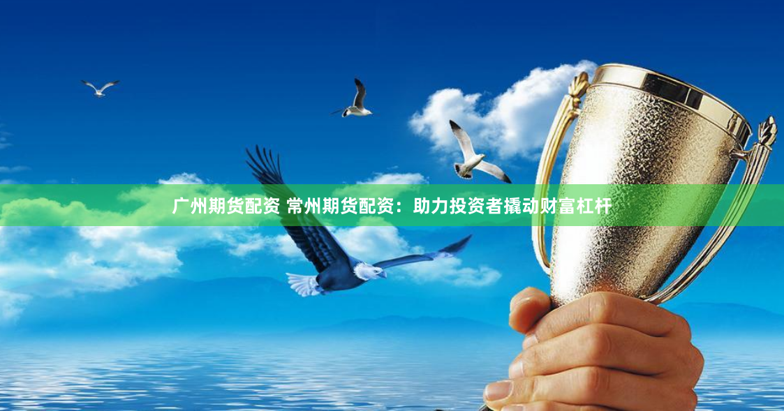 广州期货配资 常州期货配资：助力投资者撬动财富杠杆