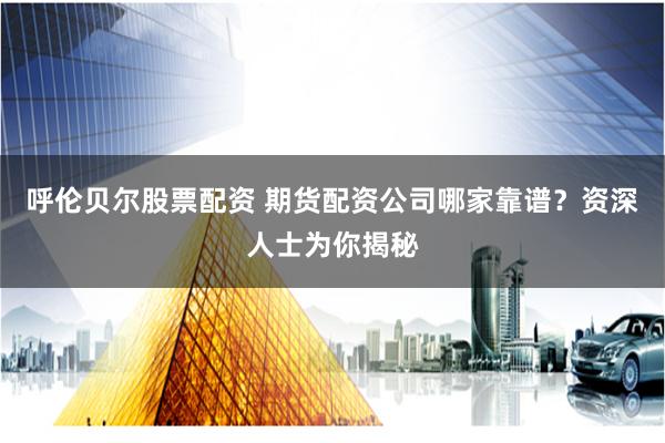 呼伦贝尔股票配资 期货配资公司哪家靠谱？资深人士为你揭秘