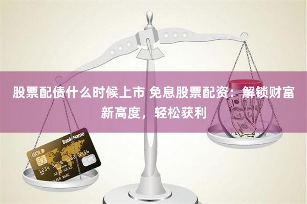 股票配债什么时候上市 免息股票配资：解锁财富新高度，轻松获利