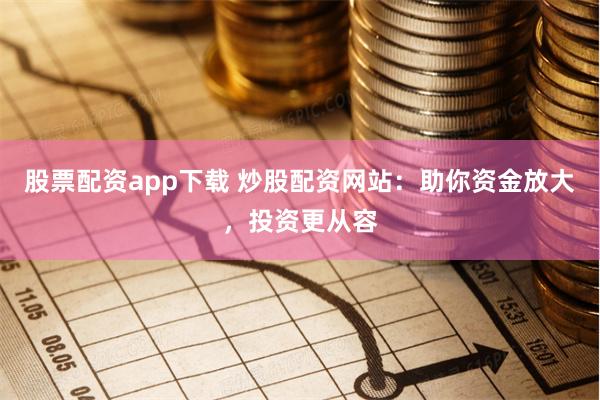 股票配资app下载 炒股配资网站：助你资金放大，投资更从容