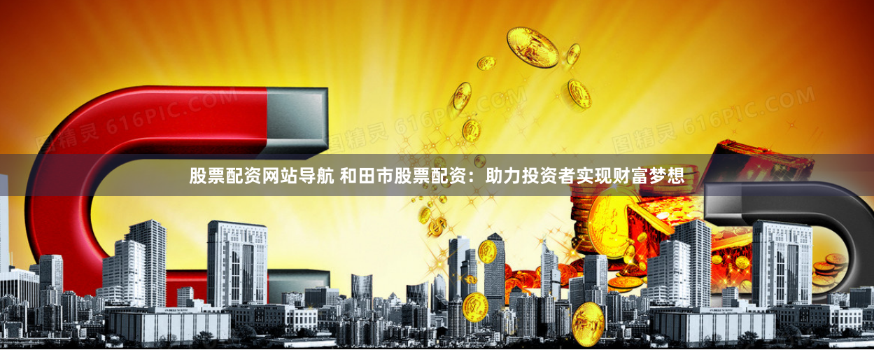 股票配资网站导航 和田市股票配资：助力投资者实现财富梦想