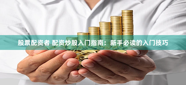 股票配资者 配资炒股入门指南：新手必读的入门技巧