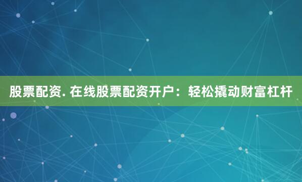 股票配资. 在线股票配资开户：轻松撬动财富杠杆