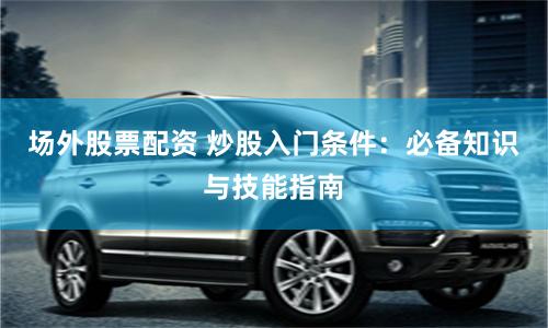 场外股票配资 炒股入门条件：必备知识与技能指南