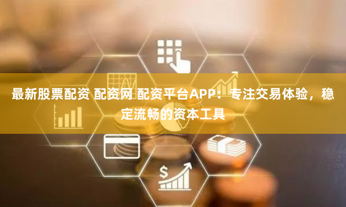 最新股票配资 配资网 配资平台APP：专注交易体验，稳定流畅的资本工具