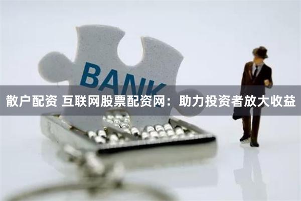 散户配资 互联网股票配资网：助力投资者放大收益