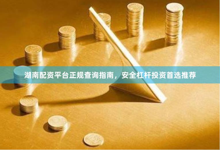 湖南配资平台正规查询指南，安全杠杆投资首选推荐