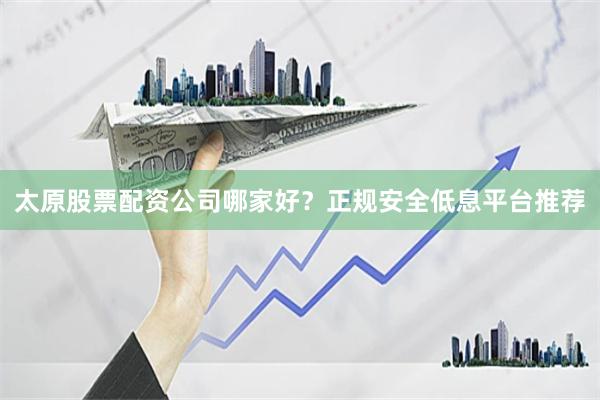 太原股票配资公司哪家好？正规安全低息平台推荐